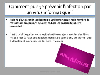 Comment puis-je prévenir l'infection par
un virus informatique ?
• Rien ne peut garantir la sécurité de votre ordinateur, mais nombre de
mesures de précautions peuvent réduire les possibilités d'être
contaminé.
• Il est crucial de garder votre logiciel anti-virus à jour avec les dernières
mises à jour (d'habitude appelées fichiers de définition), qui aident l'outil
à identifier et supprimer les dernières menaces.
Médiathèque - Lorient - 2016
 