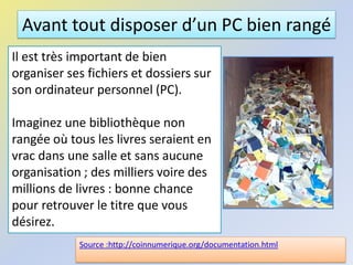 Avant tout disposer d’un PC bien rangé
Il est très important de bien
organiser ses fichiers et dossiers sur
son ordinateur personnel (PC).
Imaginez une bibliothèque non
rangée où tous les livres seraient en
vrac dans une salle et sans aucune
organisation ; des milliers voire des
millions de livres : bonne chance
pour retrouver le titre que vous
désirez.
Source :http://coinnumerique.org/documentation.html
 