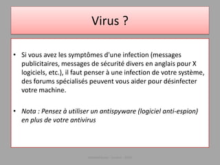 Virus ?
• Si vous avez les symptômes d'une infection (messages
publicitaires, messages de sécurité divers en anglais pour X
logiciels, etc.), il faut penser à une infection de votre système,
des forums spécialisés peuvent vous aider pour désinfecter
votre machine.
• Nota : Pensez à utiliser un antispyware (logiciel anti-espion)
en plus de votre antivirus
Médiathèque - Lorient - 2016
 