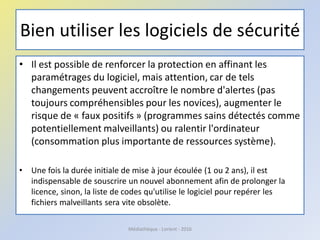 Bien utiliser les logiciels de sécurité
• Il est possible de renforcer la protection en affinant les
paramétrages du logiciel, mais attention, car de tels
changements peuvent accroître le nombre d'alertes (pas
toujours compréhensibles pour les novices), augmenter le
risque de « faux positifs » (programmes sains détectés comme
potentiellement malveillants) ou ralentir l'ordinateur
(consommation plus importante de ressources système).
• Une fois la durée initiale de mise à jour écoulée (1 ou 2 ans), il est
indispensable de souscrire un nouvel abonnement afin de prolonger la
licence, sinon, la liste de codes qu'utilise le logiciel pour repérer les
fichiers malveillants sera vite obsolète.
Médiathèque - Lorient - 2016
 