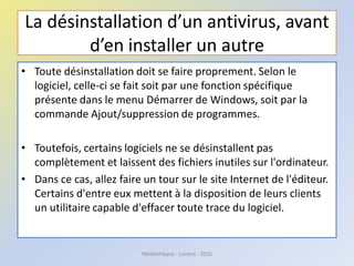 La désinstallation d’un antivirus, avant
d’en installer un autre
• Toute désinstallation doit se faire proprement. Selon le
logiciel, celle-ci se fait soit par une fonction spécifique
présente dans le menu Démarrer de Windows, soit par la
commande Ajout/suppression de programmes.
• Toutefois, certains logiciels ne se désinstallent pas
complètement et laissent des fichiers inutiles sur l'ordinateur.
• Dans ce cas, allez faire un tour sur le site Internet de l'éditeur.
Certains d'entre eux mettent à la disposition de leurs clients
un utilitaire capable d'effacer toute trace du logiciel.
Médiathèque - Lorient - 2016
 