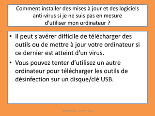 Comment installer des mises à jour et des logiciels
anti-virus si je ne suis pas en mesure
d'utiliser mon ordinateur ?
• Il peut s'avérer difficile de télécharger des
outils ou de mettre à jour votre ordinateur si
ce dernier est atteint d'un virus.
• Vous pouvez tenter d’utilisez un autre
ordinateur pour télécharger les outils de
désinfection sur un disque/clé USB.
Médiathèque - Lorient - 2016
 