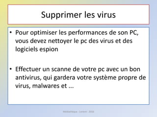 Supprimer les virus
• Pour optimiser les performances de son PC,
vous devez nettoyer le pc des virus et des
logiciels espion
• Effectuer un scanne de votre pc avec un bon
antivirus, qui gardera votre système propre de
virus, malwares et ...
Médiathèque - Lorient - 2016
 