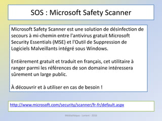 SOS : Microsoft Safety Scanner
http://www.microsoft.com/security/scanner/fr-fr/default.aspx
Médiathèque - Lorient - 2016
Microsoft Safety Scanner est une solution de désinfection de
secours à mi-chemin entre l'antivirus gratuit Microsoft
Security Essentials (MSE) et l'Outil de Suppression de
Logiciels Malveillants intégré sous Windows.
Entièrement gratuit et traduit en français, cet utilitaire à
ranger parmi les références de son domaine intéressera
sûrement un large public.
À découvrir et à utiliser en cas de besoin !
 