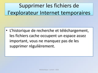 Supprimer les fichiers de
l'explorateur Internet temporaires
• L’historique de recherche et téléchargement,
les fichiers cache occupent un espace assez
important, vous ne manquez pas de les
supprimer régulièrement.
Médiathèque - Lorient - 2016
 