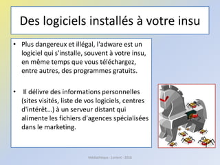 Des logiciels installés à votre insu
• Plus dangereux et illégal, l'adware est un
logiciel qui s'installe, souvent à votre insu,
en même temps que vous téléchargez,
entre autres, des programmes gratuits.
• Il délivre des informations personnelles
(sites visités, liste de vos logiciels, centres
d'intérêt…) à un serveur distant qui
alimente les fichiers d'agences spécialisées
dans le marketing.
Médiathèque - Lorient - 2016
 