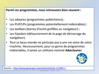 Parmi ces programmes, nous retrouvons bien souvent :
• Les adwares (programmes publicitaires) ;
• Les PUP/LPIs (programmes potentiellement indésirables) ;
• Les toolbars (barres d'outils greffées au navigateur) ;
• Les hijackers (détournement de la page de démarrage du
navigateur).
• Tout ce beau monde ne participe pas à une vie saine de votre
machine. Heureusement, pour ce genre de programmes
indésirables, il existe un utilitaire nommé Adwcleaner.
Sources : http://www.gamergen.com/tutoriels/tuto-121907-1
Médiathèque - Lorient - 2016
 