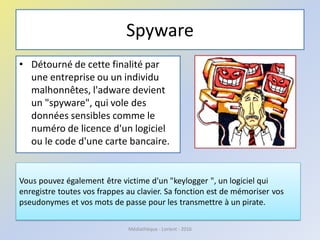 Spyware
• Détourné de cette finalité par
une entreprise ou un individu
malhonnêtes, l'adware devient
un "spyware", qui vole des
données sensibles comme le
numéro de licence d'un logiciel
ou le code d'une carte bancaire.
Vous pouvez également être victime d'un "keylogger ", un logiciel qui
enregistre toutes vos frappes au clavier. Sa fonction est de mémoriser vos
pseudonymes et vos mots de passe pour les transmettre à un pirate.
Médiathèque - Lorient - 2016
 