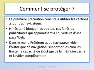 Comment se protéger ?
• La première précaution consiste à utiliser les versions
à jour des navigateurs.
• N’hésiter à bloquer les pop-up, ces fenêtres
publicitaires qui apparaissent à l'ouverture d'une
page Web.
• Dans le menu Préférences du navigateur, vider
l'historique de navigation, supprimer les cookies
limiter la capacité de stockage de la mémoire cache
et la vider complètement.
Médiathèque - Lorient - 2016
 