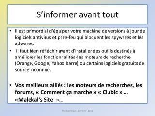 S’informer avant tout
• Il est primordial d'équiper votre machine de versions à jour de
logiciels antivirus et pare-feu qui bloquent les spywares et les
adwares.
• Il faut bien réfléchir avant d'installer des outils destinés à
améliorer les fonctionnalités des moteurs de recherche
(Orange, Google, Yahoo barre) ou certains logiciels gratuits de
source inconnue.
• Vos meilleurs alliés : les moteurs de recherches, les
forums, « Comment ça marche » « Clubic » …
«Malekal's Site »…
Médiathèque - Lorient - 2016
 