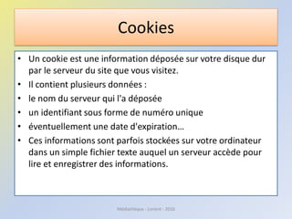 Cookies
• Un cookie est une information déposée sur votre disque dur
par le serveur du site que vous visitez.
• Il contient plusieurs données :
• le nom du serveur qui l'a déposée
• un identifiant sous forme de numéro unique
• éventuellement une date d'expiration…
• Ces informations sont parfois stockées sur votre ordinateur
dans un simple fichier texte auquel un serveur accède pour
lire et enregistrer des informations.
Médiathèque - Lorient - 2016
 