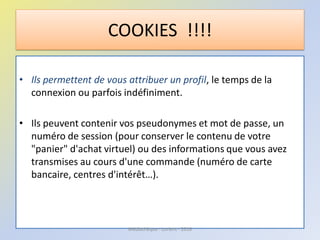 • Ils permettent de vous attribuer un profil, le temps de la
connexion ou parfois indéfiniment.
• Ils peuvent contenir vos pseudonymes et mot de passe, un
numéro de session (pour conserver le contenu de votre
"panier" d'achat virtuel) ou des informations que vous avez
transmises au cours d'une commande (numéro de carte
bancaire, centres d'intérêt…).
COOKIES !!!!
Médiathèque - Lorient - 2016
 