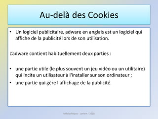 Au-delà des Cookies
• Un logiciel publicitaire, adware en anglais est un logiciel qui
affiche de la publicité lors de son utilisation.
L’adware contient habituellement deux parties :
• une partie utile (le plus souvent un jeu vidéo ou un utilitaire)
qui incite un utilisateur à l'installer sur son ordinateur ;
• une partie qui gère l'affichage de la publicité.
Médiathèque - Lorient - 2016
 