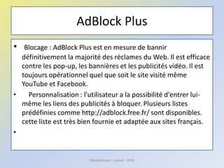 AdBlock Plus
• Blocage : AdBlock Plus est en mesure de bannir
définitivement la majorité des réclames du Web. Il est efficace
contre les pop-up, les bannières et les publicités vidéo. Il est
toujours opérationnel quel que soit le site visité même
YouTube et Facebook.
• Personnalisation : l'utilisateur a la possibilité d'entrer lui-
même les liens des publicités à bloquer. Plusieurs listes
prédéfinies comme http://adblock.free.fr/ sont disponibles.
cette liste est très bien fournie et adaptée aux sites français.
•
Médiathèque - Lorient - 2016
 