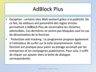 AdBlock Plus
• Exception : certains sites Web existent grâce à la publicité. De
ce fait, les éditeurs ont paramétré des règles strictes
permettant à AdBlock Plus de reconnaître les réclames
admissibles. Ces dernières ne seront pas bloquées sauf en cas
de désactivation de la fonction.
• Protection anti-tracking : Le programme propose également
à l'utilisateur de surfer sur la toile anonymement. Cette
fonction est pratique pour parer au pistage accompli par les
entreprises et les compagnies publicitaires. Pour cela, il suffit
de cliquer sur ajouter dans la boîte de dialogue
correspondante.
Médiathèque - Lorient - 2016
 