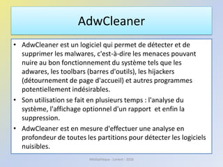AdwCleaner
• AdwCleaner est un logiciel qui permet de détecter et de
supprimer les malwares, c'est-à-dire les menaces pouvant
nuire au bon fonctionnement du système tels que les
adwares, les toolbars (barres d'outils), les hijackers
(détournement de page d'accueil) et autres programmes
potentiellement indésirables.
• Son utilisation se fait en plusieurs temps : l'analyse du
système, l'affichage optionnel d'un rapport et enfin la
suppression.
• AdwCleaner est en mesure d'effectuer une analyse en
profondeur de toutes les partitions pour détecter les logiciels
nuisibles.
Médiathèque - Lorient - 2016
 