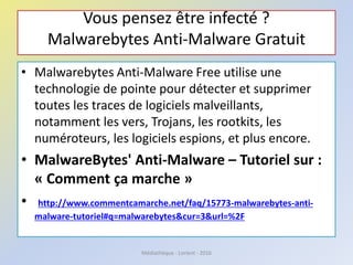 Vous pensez être infecté ?
Malwarebytes Anti-Malware Gratuit
• Malwarebytes Anti-Malware Free utilise une
technologie de pointe pour détecter et supprimer
toutes les traces de logiciels malveillants,
notamment les vers, Trojans, les rootkits, les
numéroteurs, les logiciels espions, et plus encore.
• MalwareBytes' Anti-Malware – Tutoriel sur :
« Comment ça marche »
• http://www.commentcamarche.net/faq/15773-malwarebytes-anti-
malware-tutoriel#q=malwarebytes&cur=3&url=%2F
Médiathèque - Lorient - 2016
 