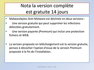 Nota la version complète
est gratuite 14 jours
• Malwarebytes Anti-Malware est déclinée en deux versions :
• Une version gratuite qui peut supprimer les infections
détectées gratuitement.
• Une version payante (Premium) qui inclut une protection
fichiers et WEB.
• La version proposée en téléchargement est la version gratuite,
pensez à décocher l'option d'essai de la version Premium
proposée à la fin de l'installation.
Médiathèque - Lorient - 2016
 