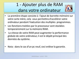 1 - Ajouter plus de RAM
dans votre ordinateur
• La première étape consiste à l’ajout de barrette mémoire sur
votre carte mère, cela vous permettra d'accélérer votre
ordinateur pendant l’exécution des multiples programmes.
• Les fonctions traitées par le processeur sont stockées
temporairement sur la mémoire RAM.
• La vitesse de votre RAM peut augmenter la performance
globale de votre ordinateur, il est le dépôt principal des
données du système.
• Nota : dans le cas d’un pc neuf, ceci enlève la garantie.
Médiathèque - Lorient - 2016
 