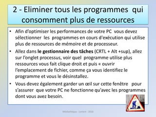 2 - Eliminer tous les programmes qui
consomment plus de ressources
• Afin d’optimiser les performances de votre PC vous devez
sélectionner les programmes en cours d'exécution qui utilise
plus de ressources de mémoire et de processeur.
• Allez dans le gestionnaire des tâches (CRTL + Alt +sup), allez
sur l’onglet processus, voir quel programme utilise plus
ressources vous fait clique droit et puis « ouvrir
l’emplacement de fichier, comme ça vous identifiez le
programme et vous le désinstallez.
• Vous devez également garder un œil sur cette fenêtre pour
s’assurer que votre PC ne fonctionne qu’avec les programmes
dont vous avez besoin.
Médiathèque - Lorient - 2016
 