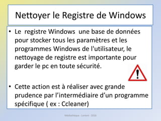 Nettoyer le Registre de Windows
• Le registre Windows une base de données
pour stocker tous les paramètres et les
programmes Windows de l'utilisateur, le
nettoyage de registre est importante pour
garder le pc en toute sécurité.
• Cette action est à réaliser avec grande
prudence par l’intermédiaire d’un programme
spécifique ( ex : Ccleaner)
Médiathèque - Lorient - 2016
 