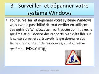 3 - Surveiller et dépanner votre
système Windows
• Pour surveiller et dépanner votre système Windows,
vous avez la possibilité de tout vérifier en utilisant
des outils de Windows qui n’ont aucun conflit avec le
système et qui donne des rapports bien détaillés sur
la santé de votre pc, à savoir le gestionnaire des
tâches, le moniteur de ressources, configuration
système ( MSConfig)
Médiathèque - Lorient - 2016
 