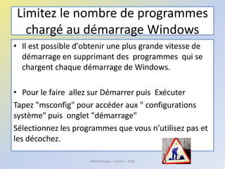 Limitez le nombre de programmes
chargé au démarrage Windows
• Il est possible d'obtenir une plus grande vitesse de
démarrage en supprimant des programmes qui se
chargent chaque démarrage de Windows.
• Pour le faire allez sur Démarrer puis Exécuter
Tapez "msconfig" pour accéder aux " configurations
système" puis onglet "démarrage"
Sélectionnez les programmes que vous n’utilisez pas et
les décochez.
Médiathèque - Lorient - 2016
 