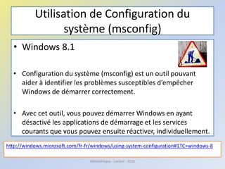 Utilisation de Configuration du
système (msconfig)
• Windows 8.1
• Configuration du système (msconfig) est un outil pouvant
aider à identifier les problèmes susceptibles d’empêcher
Windows de démarrer correctement.
• Avec cet outil, vous pouvez démarrer Windows en ayant
désactivé les applications de démarrage et les services
courants que vous pouvez ensuite réactiver, individuellement.
http://windows.microsoft.com/fr-fr/windows/using-system-configuration#1TC=windows-8
Médiathèque - Lorient - 2016
 