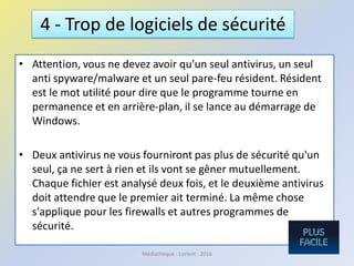 • Attention, vous ne devez avoir qu'un seul antivirus, un seul
anti spyware/malware et un seul pare-feu résident. Résident
est le mot utilité pour dire que le programme tourne en
permanence et en arrière-plan, il se lance au démarrage de
Windows.
• Deux antivirus ne vous fourniront pas plus de sécurité qu'un
seul, ça ne sert à rien et ils vont se gêner mutuellement.
Chaque fichier est analysé deux fois, et le deuxième antivirus
doit attendre que le premier ait terminé. La même chose
s'applique pour les firewalls et autres programmes de
sécurité.
4 - Trop de logiciels de sécurité
Médiathèque - Lorient - 2016
 