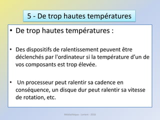 • De trop hautes températures :
• Des dispositifs de ralentissement peuvent être
déclenchés par l'ordinateur si la température d’un de
vos composants est trop élevée.
• Un processeur peut ralentir sa cadence en
conséquence, un disque dur peut ralentir sa vitesse
de rotation, etc.
5 - De trop hautes températures
Médiathèque - Lorient - 2016
 