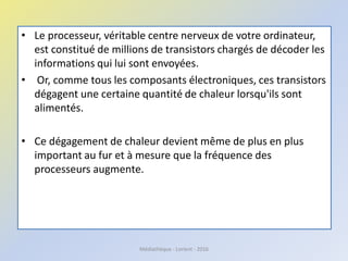 • Le processeur, véritable centre nerveux de votre ordinateur,
est constitué de millions de transistors chargés de décoder les
informations qui lui sont envoyées.
• Or, comme tous les composants électroniques, ces transistors
dégagent une certaine quantité de chaleur lorsqu'ils sont
alimentés.
• Ce dégagement de chaleur devient même de plus en plus
important au fur et à mesure que la fréquence des
processeurs augmente.
Médiathèque - Lorient - 2016
 
