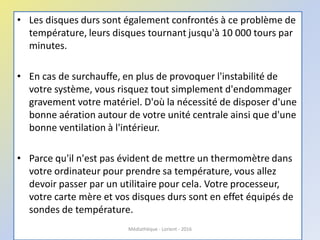 • Les disques durs sont également confrontés à ce problème de
température, leurs disques tournant jusqu'à 10 000 tours par
minutes.
• En cas de surchauffe, en plus de provoquer l'instabilité de
votre système, vous risquez tout simplement d'endommager
gravement votre matériel. D'où la nécessité de disposer d'une
bonne aération autour de votre unité centrale ainsi que d'une
bonne ventilation à l'intérieur.
• Parce qu'il n'est pas évident de mettre un thermomètre dans
votre ordinateur pour prendre sa température, vous allez
devoir passer par un utilitaire pour cela. Votre processeur,
votre carte mère et vos disques durs sont en effet équipés de
sondes de température.
Médiathèque - Lorient - 2016
 