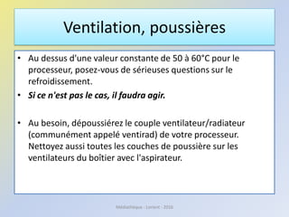 Ventilation, poussières
• Au dessus d'une valeur constante de 50 à 60°C pour le
processeur, posez-vous de sérieuses questions sur le
refroidissement.
• Si ce n'est pas le cas, il faudra agir.
• Au besoin, dépoussiérez le couple ventilateur/radiateur
(communément appelé ventirad) de votre processeur.
Nettoyez aussi toutes les couches de poussière sur les
ventilateurs du boîtier avec l'aspirateur.
Médiathèque - Lorient - 2016
 
