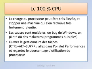 Le 100 % CPU
• La charge du processeur peut être très élevée, et
stopper une machine qui s'en retrouve très
fortement ralentie.
• Les causes sont multiples, un bug de Windows, un
pilote ou des malwares (programmes nuisibles).
• Ouvrez le gestionnaire des tâches
(CTRL+ALT+SUPPR), allez dans l'onglet Performances
et regardez le pourcentage d'utilisation du
processeur.
Médiathèque - Lorient - 2016
 