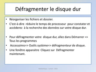 Défragmenter le disque dur
• Réorganiser les fichiers et dossier.
• C’est-à-dire réduire le temps de processeur pour constater et
accéderez à la recherche des données sur votre disque dur.
• Pour défragmenter votre disque dur, allez dans Démarrer =>
Tous les programmes
• Accessoires=> Outils système=> défragmenteur de disque.
• Une fenêtre apparaitre Cliquez sur Défragmenter
maintenant.
Médiathèque - Lorient - 2016
 
