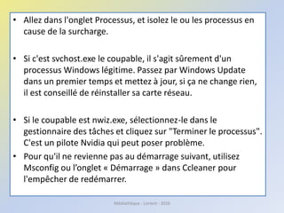 • Allez dans l'onglet Processus, et isolez le ou les processus en
cause de la surcharge.
• Si c'est svchost.exe le coupable, il s'agit sûrement d'un
processus Windows légitime. Passez par Windows Update
dans un premier temps et mettez à jour, si ça ne change rien,
il est conseillé de réinstaller sa carte réseau.
• Si le coupable est nwiz.exe, sélectionnez-le dans le
gestionnaire des tâches et cliquez sur "Terminer le processus".
C'est un pilote Nvidia qui peut poser problème.
• Pour qu'il ne revienne pas au démarrage suivant, utilisez
Msconfig ou l’onglet « Démarrage » dans Ccleaner pour
l'empêcher de redémarrer.
Médiathèque - Lorient - 2016
 