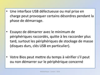 • Une interface USB défectueuse ou mal prise en
charge peut provoquer certains désordres pendant la
phase de démarrage.
• Essayez de démarrer avec le minimum de
périphériques raccordés, quitte à les raccorder plus
tard, surtout les périphériques de stockage de masse
(disques durs, clés USB en particulier).
• Votre Bios peut mettre du temps à vérifier s'il peut
ou non démarrer sur le périphérique concerné
Médiathèque - Lorient - 2016
 