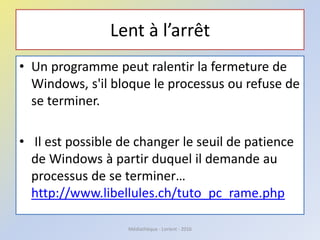 Lent à l’arrêt
• Un programme peut ralentir la fermeture de
Windows, s'il bloque le processus ou refuse de
se terminer.
• Il est possible de changer le seuil de patience
de Windows à partir duquel il demande au
processus de se terminer…
http://www.libellules.ch/tuto_pc_rame.php
Médiathèque - Lorient - 2016
 
