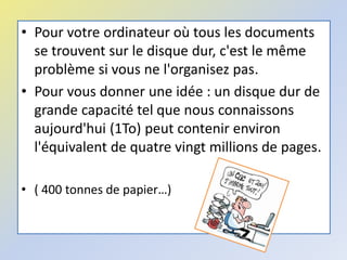 • Pour votre ordinateur où tous les documents
se trouvent sur le disque dur, c'est le même
problème si vous ne l'organisez pas.
• Pour vous donner une idée : un disque dur de
grande capacité tel que nous connaissons
aujourd'hui (1To) peut contenir environ
l'équivalent de quatre vingt millions de pages.
• ( 400 tonnes de papier…)
 