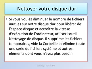 Nettoyer votre disque dur
• Si vous voulez diminuer le nombre de fichiers
inutiles sur votre disque dur pour libérer de
l’espace disque et accroître la vitesse
d’exécution de l’ordinateur, utilisez l’outil
Nettoyage de disque. Il supprime les fichiers
temporaires, vide la Corbeille et élimine toute
une série de fichiers système et autres
éléments dont vous n’avez plus besoin.
Médiathèque - Lorient - 2016
 