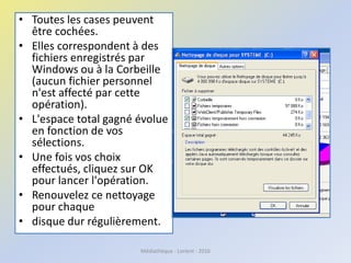 • Toutes les cases peuvent
être cochées.
• Elles correspondent à des
fichiers enregistrés par
Windows ou à la Corbeille
(aucun fichier personnel
n'est affecté par cette
opération).
• L'espace total gagné évolue
en fonction de vos
sélections.
• Une fois vos choix
effectués, cliquez sur OK
pour lancer l'opération.
• Renouvelez ce nettoyage
pour chaque
• disque dur régulièrement.
Médiathèque - Lorient - 2016
 