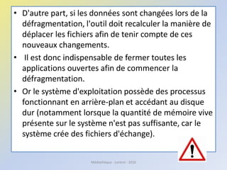 • D'autre part, si les données sont changées lors de la
défragmentation, l'outil doit recalculer la manière de
déplacer les fichiers afin de tenir compte de ces
nouveaux changements.
• Il est donc indispensable de fermer toutes les
applications ouvertes afin de commencer la
défragmentation.
• Or le système d'exploitation possède des processus
fonctionnant en arrière-plan et accédant au disque
dur (notamment lorsque la quantité de mémoire vive
présente sur le système n'est pas suffisante, car le
système crée des fichiers d'échange).
Médiathèque - Lorient - 2016
 