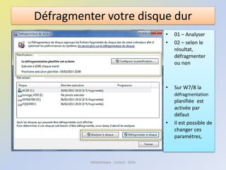 Défragmenter votre disque dur
• 01 – Analyser
• 02 – selon le
résultat,
défragmenter
ou non
• Sur W7/8 la
défragmentation
planifiée est
activée par
défaut
• Il est possible de
changer ces
paramètres,
Médiathèque - Lorient - 2016
 