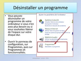 Désinstaller un programme
• Vous pouvez
désinstaller un
programme de votre
ordinateur si vous n’en
avez plus besoin ou si
vous souhaitez libérer
de l’espace sur votre
disque dur.
• Ouvrir le panneau de
configuration, sur
Programmes, puis sur
Programmes et
fonctionnalités.
Médiathèque - Lorient - 2016
 