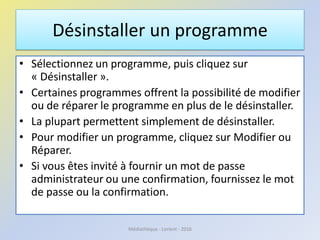 Désinstaller un programme
• Sélectionnez un programme, puis cliquez sur
« Désinstaller ».
• Certaines programmes offrent la possibilité de modifier
ou de réparer le programme en plus de le désinstaller.
• La plupart permettent simplement de désinstaller.
• Pour modifier un programme, cliquez sur Modifier ou
Réparer.
• Si vous êtes invité à fournir un mot de passe
administrateur ou une confirmation, fournissez le mot
de passe ou la confirmation.
Médiathèque - Lorient - 2016
 