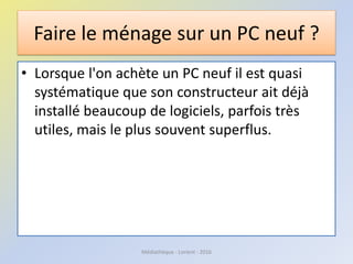 Faire le ménage sur un PC neuf ?
• Lorsque l'on achète un PC neuf il est quasi
systématique que son constructeur ait déjà
installé beaucoup de logiciels, parfois très
utiles, mais le plus souvent superflus.
Médiathèque - Lorient - 2016
 