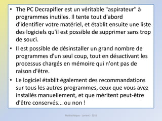 • The PC Decrapifier est un véritable "aspirateur" à
programmes inutiles. Il tente tout d'abord
d'identifier votre matériel, et établit ensuite une liste
des logiciels qu'il est possible de supprimer sans trop
de souci.
• Il est possible de désinstaller un grand nombre de
programmes d'un seul coup, tout en désactivant les
processus chargés en mémoire qui n'ont pas de
raison d'être.
• Le logiciel établit également des recommandations
sur tous les autres programmes, ceux que vous avez
installés manuellement, et que méritent peut-être
d'être conservés... ou non !
Médiathèque - Lorient - 2016
 
