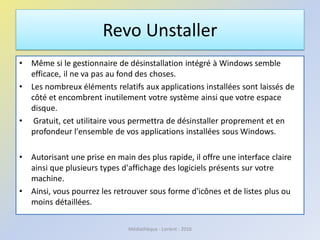 Revo Unstaller
• Même si le gestionnaire de désinstallation intégré à Windows semble
efficace, il ne va pas au fond des choses.
• Les nombreux éléments relatifs aux applications installées sont laissés de
côté et encombrent inutilement votre système ainsi que votre espace
disque.
• Gratuit, cet utilitaire vous permettra de désinstaller proprement et en
profondeur l'ensemble de vos applications installées sous Windows.
• Autorisant une prise en main des plus rapide, il offre une interface claire
ainsi que plusieurs types d'affichage des logiciels présents sur votre
machine.
• Ainsi, vous pourrez les retrouver sous forme d'icônes et de listes plus ou
moins détaillées.
Médiathèque - Lorient - 2016
 