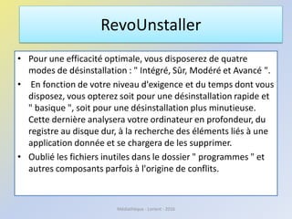 • Pour une efficacité optimale, vous disposerez de quatre
modes de désinstallation : " Intégré, Sûr, Modéré et Avancé ".
• En fonction de votre niveau d'exigence et du temps dont vous
disposez, vous opterez soit pour une désinstallation rapide et
" basique ", soit pour une désinstallation plus minutieuse.
Cette dernière analysera votre ordinateur en profondeur, du
registre au disque dur, à la recherche des éléments liés à une
application donnée et se chargera de les supprimer.
• Oublié les fichiers inutiles dans le dossier " programmes " et
autres composants parfois à l'origine de conflits.
RevoUnstaller
Médiathèque - Lorient - 2016
 