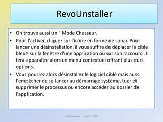 • On trouve aussi un " Mode Chasseur.
• Pour l'activer, cliquez sur l'icône en forme de sonar. Pour
lancer une désinstallation, il vous suffira de déplacer la cible
bleue sur la fenêtre d'une application ou sur son raccourci. Il
fera apparaître alors un menu contextuel offrant plusieurs
options.
• Vous pourrez alors désinstaller le logiciel ciblé mais aussi
l'empêcher de se lancer au démarrage système, tuer et
supprimer le processus ou encore accéder au dossier de
l'application.
RevoUnstaller
Médiathèque - Lorient - 2016
 